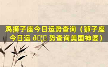 鸡狮子座今日运势查询（狮子座今日运 🦆 势查询美国神婆）